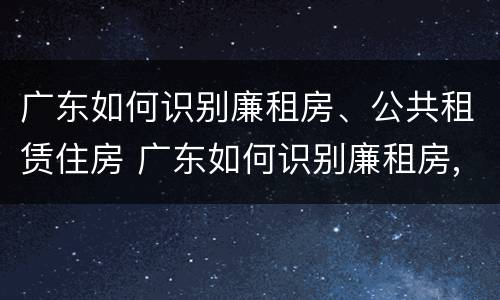 广东如何识别廉租房、公共租赁住房 广东如何识别廉租房,公共租赁住房的真假