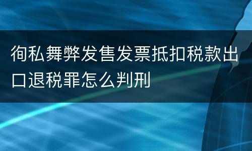 徇私舞弊发售发票抵扣税款出口退税罪怎么判刑