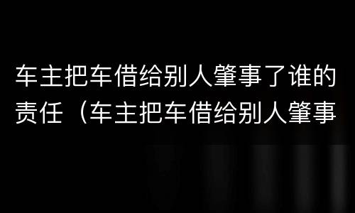 车主把车借给别人肇事了谁的责任（车主把车借给别人肇事了谁的责任还逃逸）