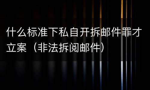 什么标准下私自开拆邮件罪才立案（非法拆阅邮件）
