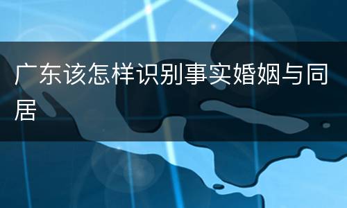 广东该怎样识别事实婚姻与同居