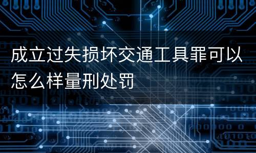 成立过失损坏交通工具罪可以怎么样量刑处罚