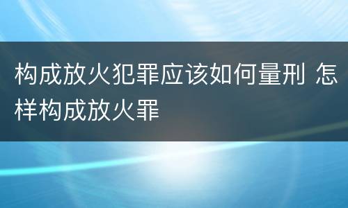 构成放火犯罪应该如何量刑 怎样构成放火罪