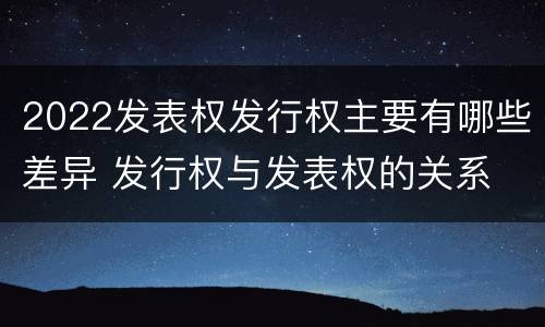 2022发表权发行权主要有哪些差异 发行权与发表权的关系