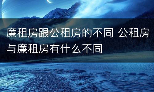 廉租房跟公租房的不同 公租房与廉租房有什么不同