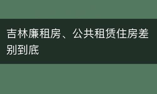 吉林廉租房、公共租赁住房差别到底