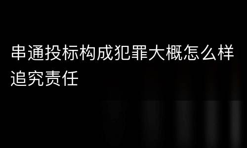 串通投标构成犯罪大概怎么样追究责任