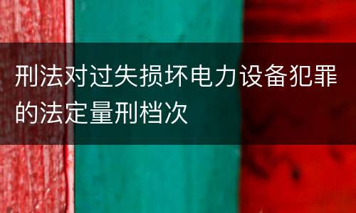 刑法对过失损坏电力设备犯罪的法定量刑档次