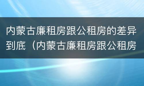 内蒙古廉租房跟公租房的差异到底（内蒙古廉租房跟公租房的差异到底多大）