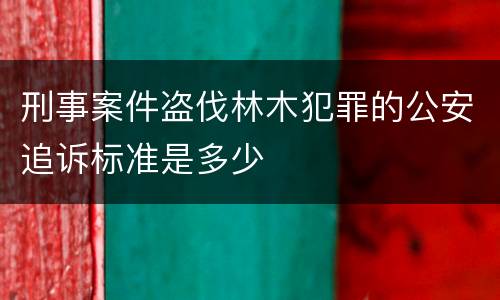 刑事案件盗伐林木犯罪的公安追诉标准是多少