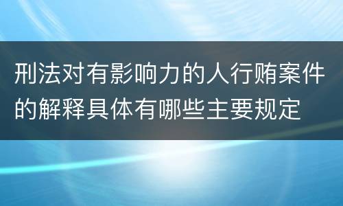 刑法对有影响力的人行贿案件的解释具体有哪些主要规定