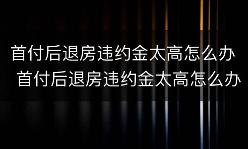 首付后退房违约金太高怎么办 首付后退房违约金太高怎么办理