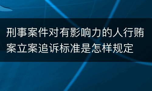 刑事案件对有影响力的人行贿案立案追诉标准是怎样规定