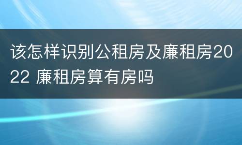 该怎样识别公租房及廉租房2022 廉租房算有房吗
