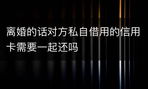 离婚的话对方私自借用的信用卡需要一起还吗