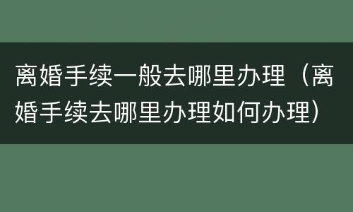 离婚手续一般去哪里办理（离婚手续去哪里办理如何办理）