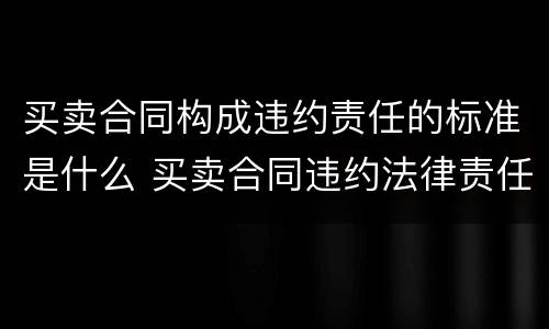 买卖合同构成违约责任的标准是什么 买卖合同违约法律责任