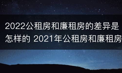 2022公租房和廉租房的差异是怎样的 2021年公租房和廉租房有什么区别