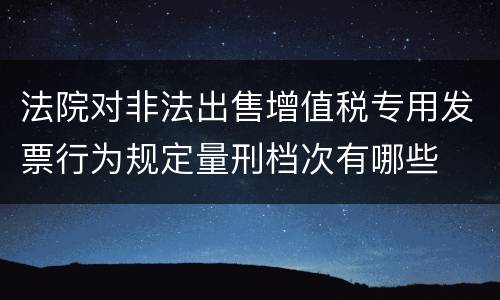 法院对非法出售增值税专用发票行为规定量刑档次有哪些
