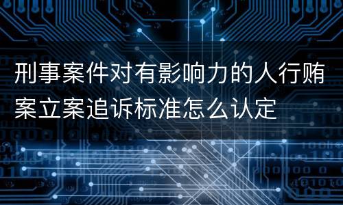 刑事案件对有影响力的人行贿案立案追诉标准怎么认定