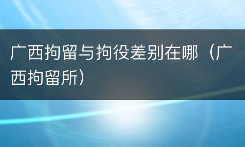 广西拘留与拘役差别在哪（广西拘留所）