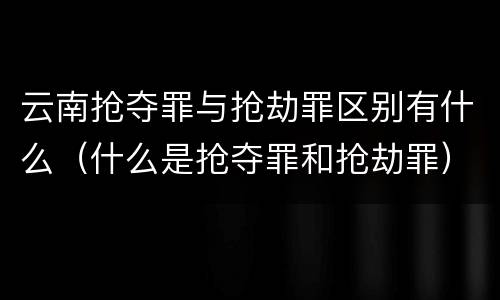 云南抢夺罪与抢劫罪区别有什么（什么是抢夺罪和抢劫罪）