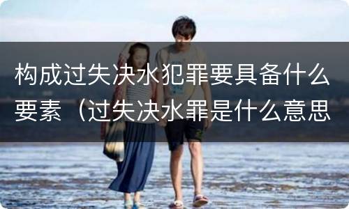构成过失决水犯罪要具备什么要素（过失决水罪是什么意思）