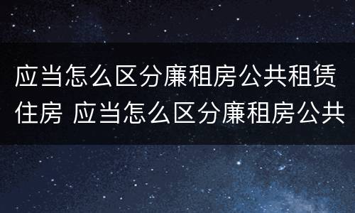 应当怎么区分廉租房公共租赁住房 应当怎么区分廉租房公共租赁住房和住房