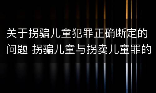 关于拐骗儿童犯罪正确断定的问题 拐骗儿童与拐卖儿童罪的区别