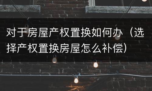 对于房屋产权置换如何办（选择产权置换房屋怎么补偿）