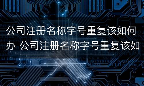 公司注册名称字号重复该如何办 公司注册名称字号重复该如何办理注销