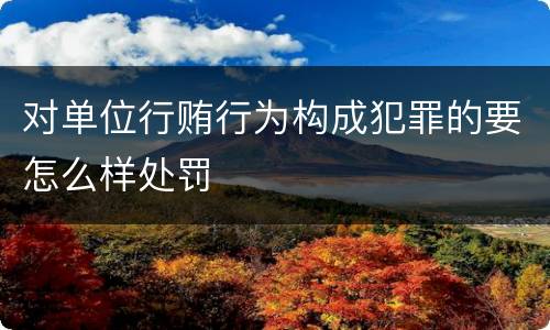 对单位行贿行为构成犯罪的要怎么样处罚