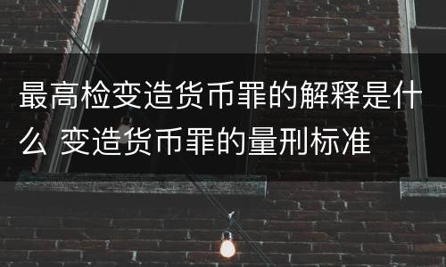 最高检变造货币罪的解释是什么 变造货币罪的量刑标准