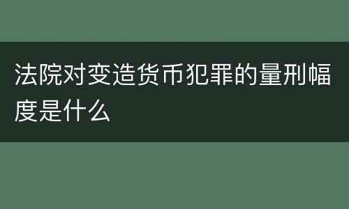 法院对变造货币犯罪的量刑幅度是什么