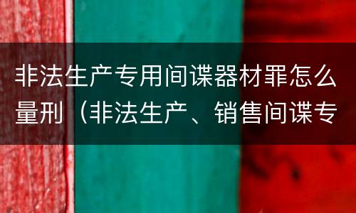 非法生产专用间谍器材罪怎么量刑（非法生产、销售间谍专用器材罪）