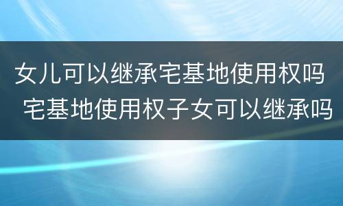 女儿可以继承宅基地使用权吗 宅基地使用权子女可以继承吗