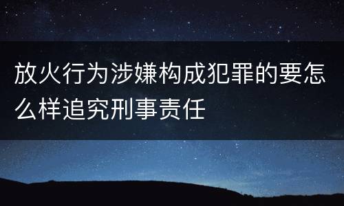 放火行为涉嫌构成犯罪的要怎么样追究刑事责任