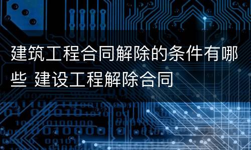 建筑工程合同解除的条件有哪些 建设工程解除合同