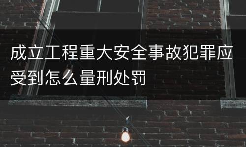成立工程重大安全事故犯罪应受到怎么量刑处罚