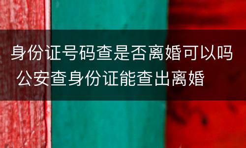 身份证号码查是否离婚可以吗 公安查身份证能查出离婚