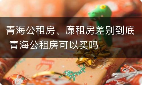 青海公租房、廉租房差别到底 青海公租房可以买吗