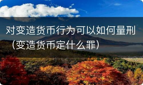 对变造货币行为可以如何量刑（变造货币定什么罪）
