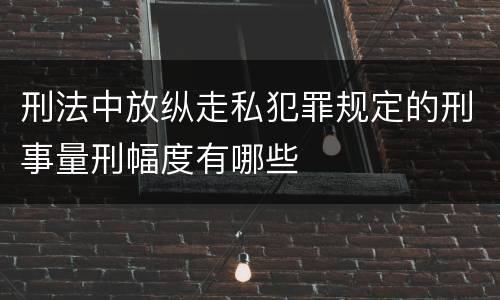 刑法中放纵走私犯罪规定的刑事量刑幅度有哪些