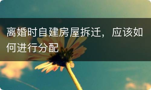 离婚时自建房屋拆迁，应该如何进行分配