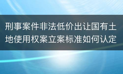 刑事案件非法低价出让国有土地使用权案立案标准如何认定