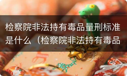 检察院非法持有毒品量刑标准是什么（检察院非法持有毒品量刑标准是什么）