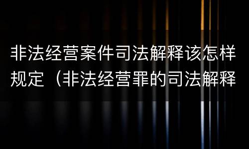 非法经营案件司法解释该怎样规定（非法经营罪的司法解释有哪些）