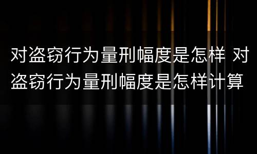 对盗窃行为量刑幅度是怎样 对盗窃行为量刑幅度是怎样计算的