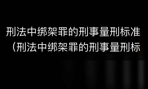 刑法中绑架罪的刑事量刑标准（刑法中绑架罪的刑事量刑标准是多少）