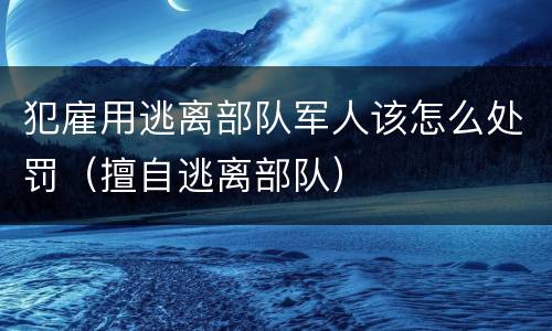 犯雇用逃离部队军人该怎么处罚（擅自逃离部队）